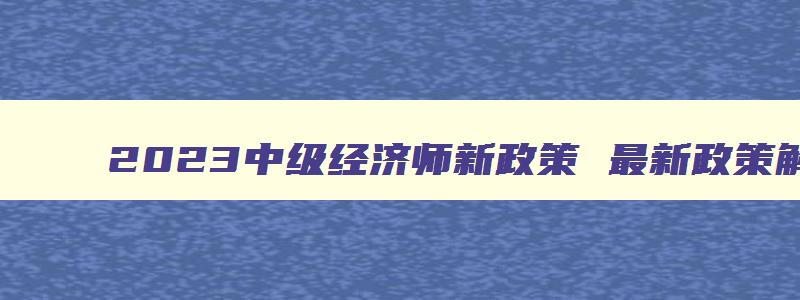 2023中级经济师新政策