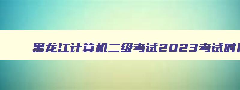 黑龙江计算机二级考试2023考试时间,黑龙江计算机二级成绩查询2023年3月