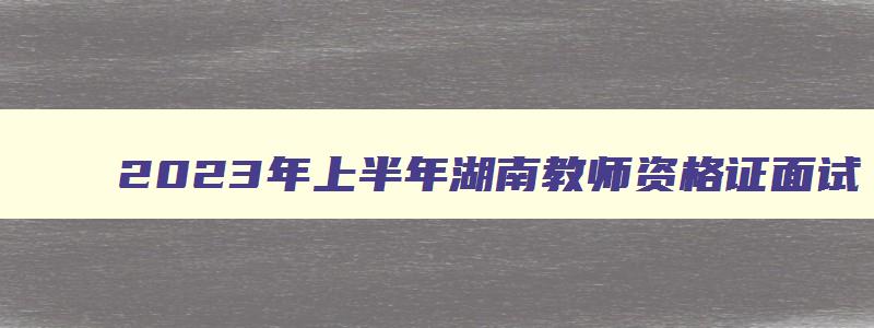 2023年上半年湖南教师资格证面试,湖南2023下半年教资面试