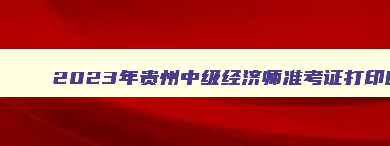 2023年贵州中级经济师准考证打印时间表,2023年贵州中级经济师准考证打印时间