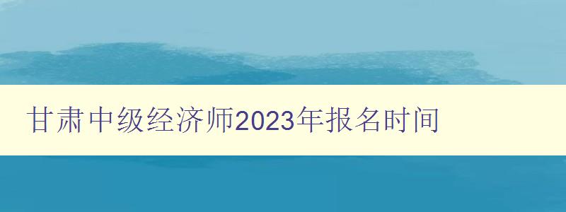 甘肃中级经济师2023年报名时间