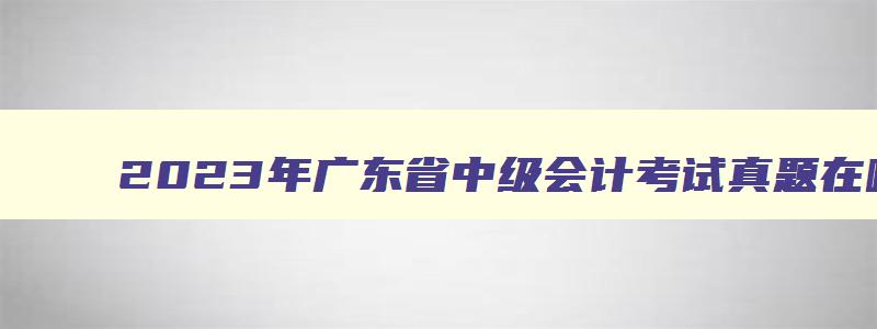 2023年广东省中级会计考试真题在哪下载的