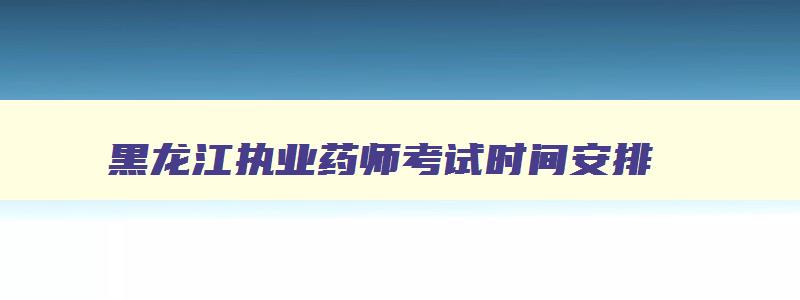 黑龙江执业药师考试时间安排,2023年黑龙江执业药师考试报名时间