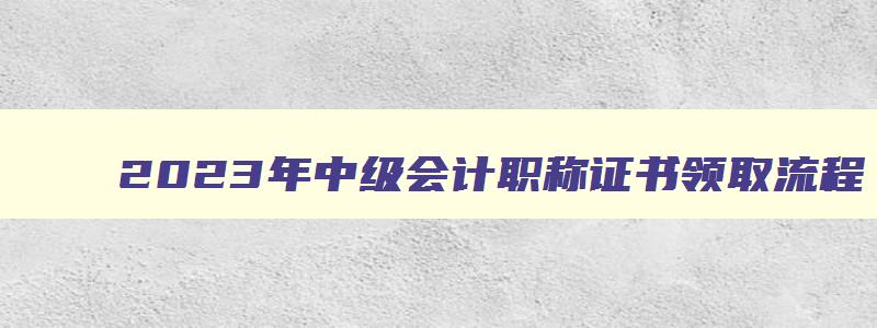 2023年中级会计职称证书领取流程,2023年中级会计职称证书领取