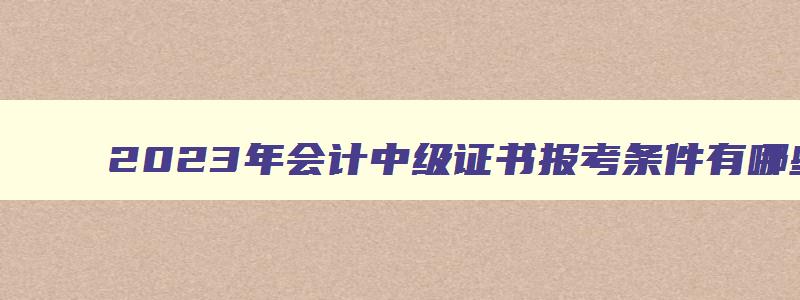 2023年会计中级证书报考条件有哪些