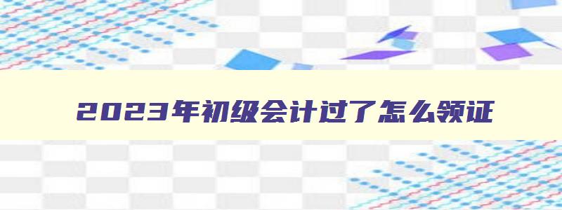 2023年初级会计过了怎么领证