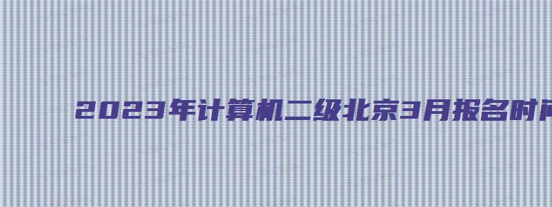 2023年计算机二级北京3月报名时间是哪天？预计1月上旬（北京2023年3月计算机二级考试）