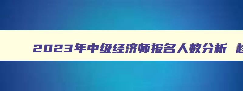 2023年中级经济师报名人数分析