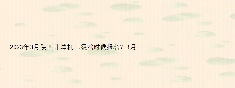 2023年3月陕西计算机二级啥时候报名？3月1日（陕西省2023计算机二级3月报名时间）