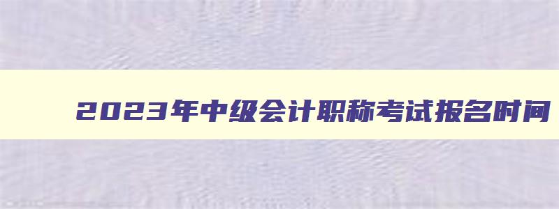 2023年中级会计职称考试报名时间,2921年中级会计职称报名时间