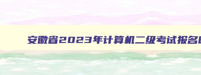 安徽省2023年计算机二级考试报名时间,安徽省计算机二级2023下半年报名