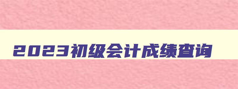 2023初级会计成绩查询,2023初级会计还可以报名吗