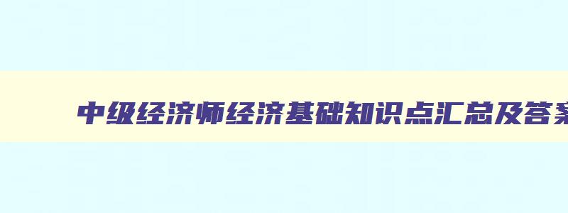 中级经济师经济基础知识点汇总及答案,中级经济师经济基础知识点汇总