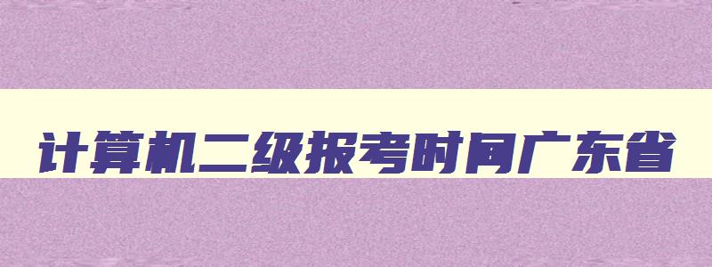 计算机二级报考时间广东省,2023年计算机二级报名时间广东省