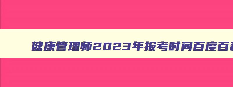 健康管理师2023年报考时间百度百科,2023年健康管理师报名时间官网