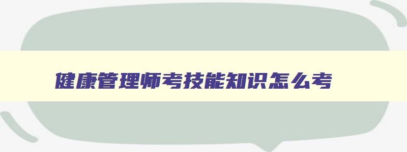 健康管理师考技能知识怎么考,健康管理师技能考试重点归纳总结