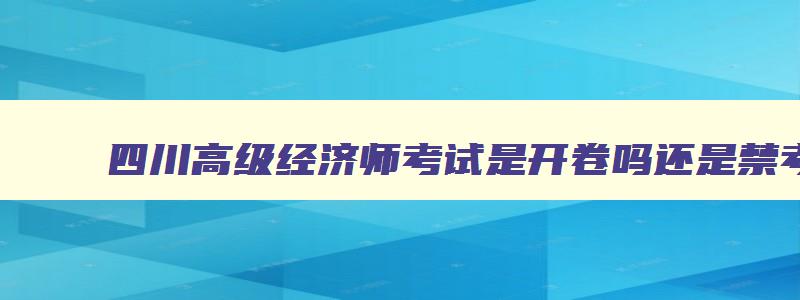 四川高级经济师考试是开卷吗还是禁考,四川高级经济师考试是开卷吗