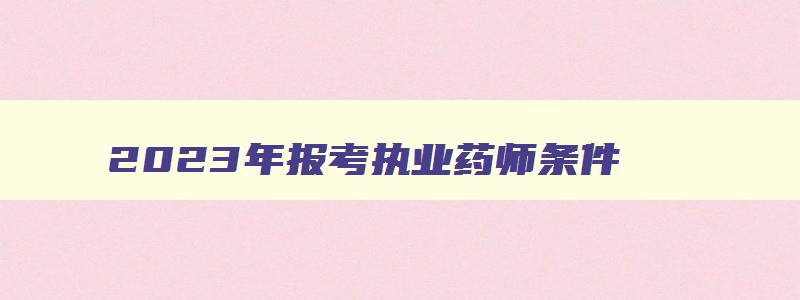 2023年报考执业药师条件,2023年执业药师什么时候报名