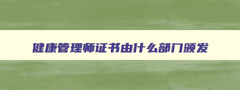 健康管理师证书由什么部门颁发,健康管理师由哪个权威部门发证书