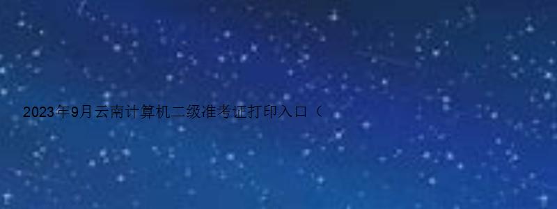 2023年9月云南计算机二级准考证打印入口（云南省计算机二级2023年准考证打印）