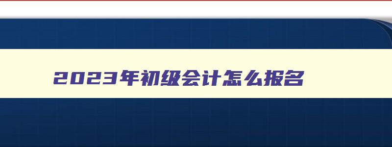 2023年初级会计怎么报名