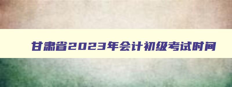 甘肃省2023年会计初级考试时间