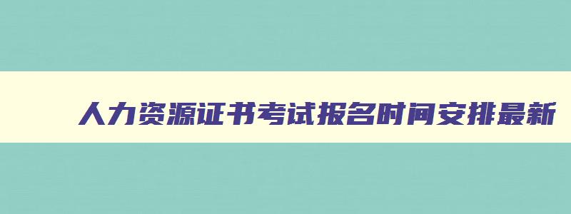 人力资源证书考试报名时间安排最新,人力资源证书考试报名时间安排