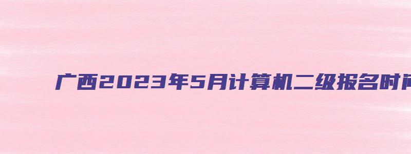 广西2023年5月计算机二级报名时间（广西2023年3月计算机二级考试报名时间）