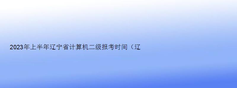 2023年上半年辽宁省计算机二级报考时间（辽宁省计算机二级下半年考试时间）