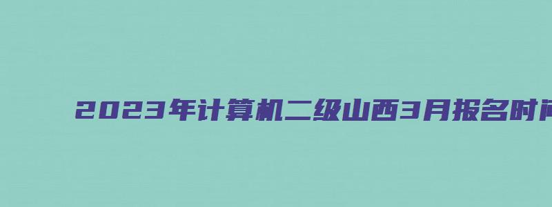 2023年计算机二级山西3月报名时间是哪天（山西2023三月计算机二级报名时间）