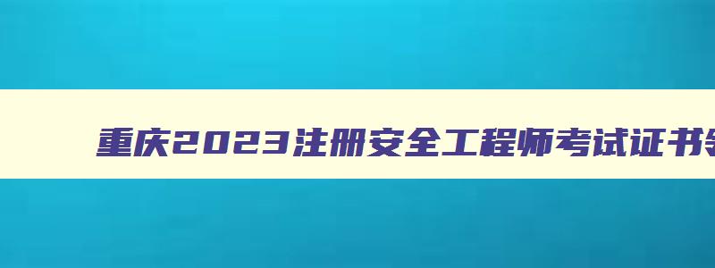 重庆2023注册安全工程师考试证书领取时间