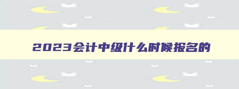 2023会计中级什么时候报名的,2023年会计中级什么时候报名