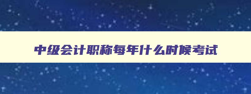 中级会计职称每年什么时候考试,中级会计师每年什么时候考试