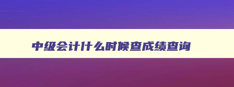 中级会计什么时候查成绩查询,2023年中级会计什么时候可以查成绩