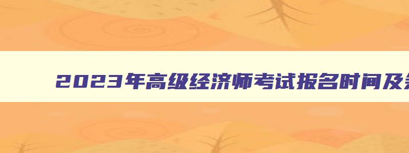 2023年高级经济师考试报名时间及条件,2023年高级经济师考试报名时间