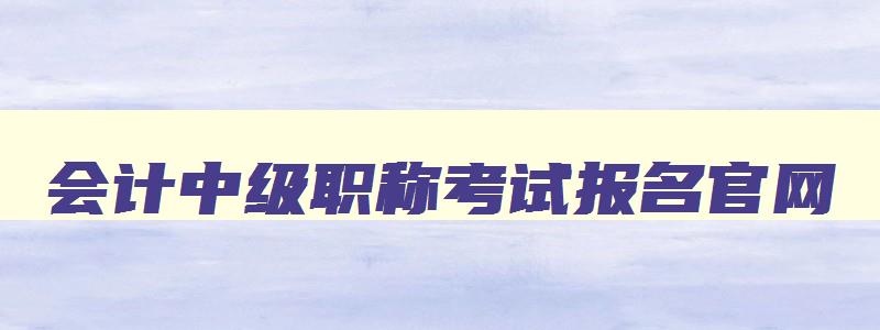 会计中级职称考试报名官网,会计中级职称报名官网