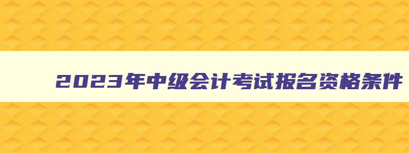 2023年中级会计考试报名资格条件,2023年中级会计考试报名资格