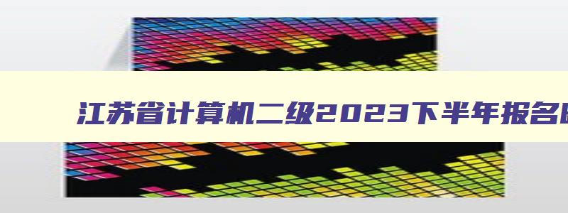 江苏省计算机二级2023下半年报名时间