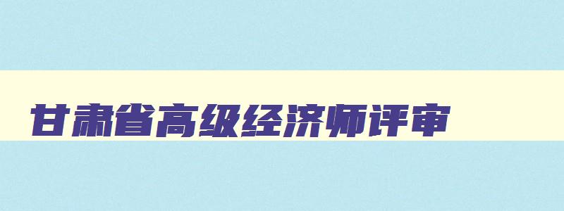 甘肃省高级经济师评审,甘肃省高级经济师公示