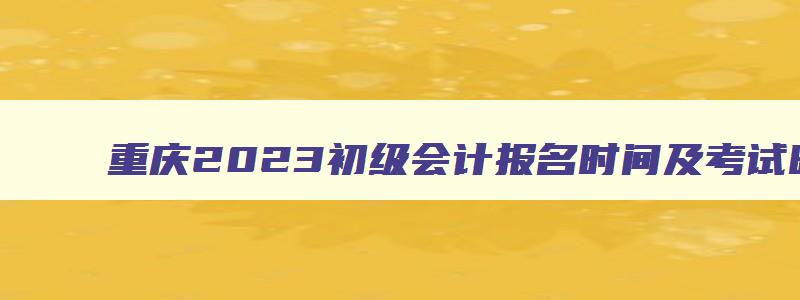 重庆2023初级会计报名时间及考试时间,重庆初级会计考试时间2023报名时间