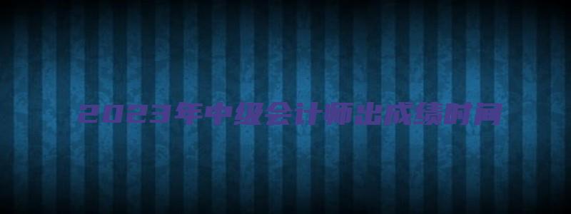 2023年中级会计师出成绩时间：10月中下旬（21年中级会计考试成绩公布时间）