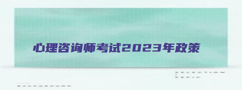 心理咨询师考试2023年政策（心理咨询师考试2023年政策解读）