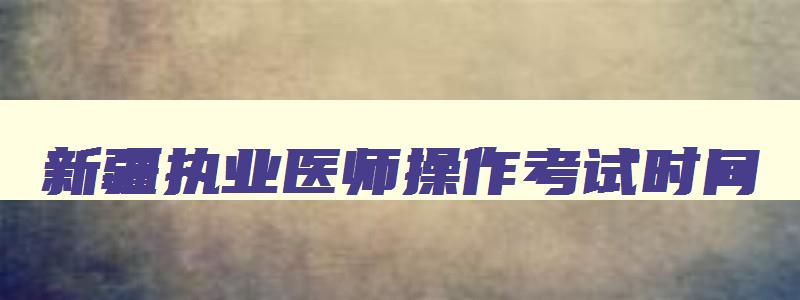 新疆执业医师操作考试时间,2023年新疆执业医师技能考试时间表