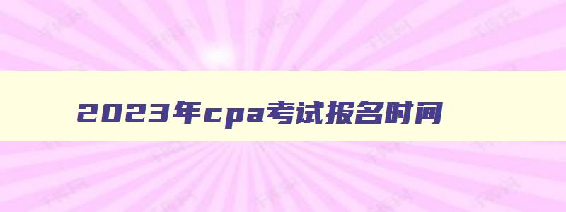 2023年cpa考试报名时间,cpa2023年报考时间