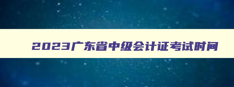 2023广东省中级会计证考试时间,2023年广东中级会计考试具体时间