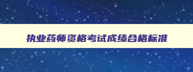 执业药师资格考试成绩合格标准,2023年执业药师考试成绩合格标准