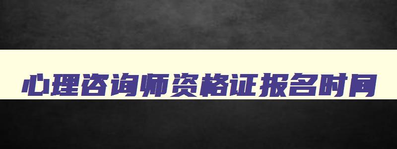 心理咨询师资格证报名时间,2023年心理咨询师证报名时间