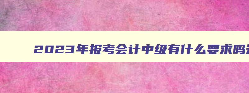 2023年报考会计中级有什么要求吗,2023年报考会计中级有什么要求吗