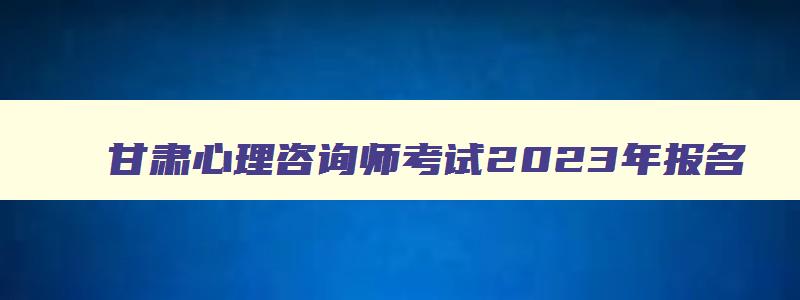 甘肃心理咨询师考试2023年报名,甘肃心理咨询师证书怎么考取