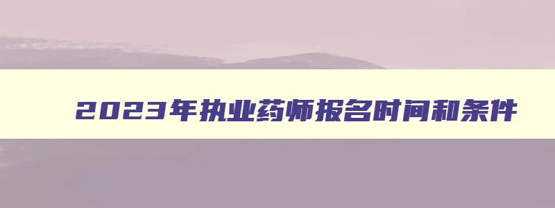 2023年执业药师报名时间和条件,2121年执业药师报名条件